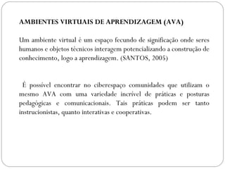 AMBIENTES VIRTUAIS DE APRENDIZAGEM (AVA)
Um ambiente virtual é um espaço fecundo de significação onde seres
humanos e objetos técnicos interagem potencializando a construção de
conhecimento, logo a aprendizagem. (SANTOS, 2005)
É possível encontrar no ciberespaço comunidades que utilizam o
mesmo AVA com uma variedade incrível de práticas e posturas
pedagógicas e comunicacionais. Tais práticas podem ser tanto
instrucionistas, quanto interativas e cooperativas.
 