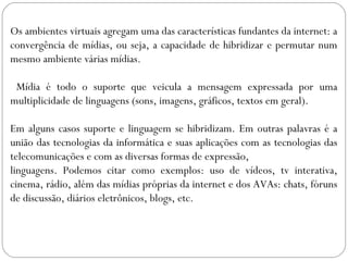 Os ambientes virtuais agregam uma das características fundantes da internet: a
convergência de mídias, ou seja, a capacidade de hibridizar e permutar num
mesmo ambiente várias mídias.
Mídia é todo o suporte que veicula a mensagem expressada por uma
multiplicidade de linguagens (sons, imagens, gráficos, textos em geral).
Em alguns casos suporte e linguagem se hibridizam. Em outras palavras é a
união das tecnologias da informática e suas aplicações com as tecnologias das
telecomunicações e com as diversas formas de expressão,
linguagens. Podemos citar como exemplos: uso de vídeos, tv interativa,
cinema, rádio, além das mídias próprias da internet e dos AVAs: chats, fóruns
de discussão, diários eletrônicos, blogs, etc.
 