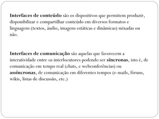 Interfaces de conteúdo são os dispositivos que permitem produzir,
disponibilizar e compartilhar conteúdo em diversos formatos e
linguagens (textos, áudio, imagens estáticas e dinâmicas) mixadas ou
não.
Interfaces de comunicação são aquelas que favorecem a
interatividade entre os interlocutores podendo ser síncronas, isto é, de
comunicação em tempo real (chats, e webconferências) ou
assíncronas, de comunicação em diferentes tempos (e-mails, fóruns,
wikis, listas de discussão, etc.)
 