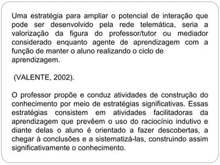 Uma estratégia para ampliar o potencial de interação que
pode ser desenvolvido pela rede telemática, seria a
valorização da figura do professor/tutor ou mediador
considerado enquanto agente de aprendizagem com a
função de manter o aluno realizando o ciclo de
aprendizagem.
(VALENTE, 2002).
O professor propõe e conduz atividades de construção do
conhecimento por meio de estratégias significativas. Essas
estratégias consistem em atividades facilitadoras da
aprendizagem que prevêem o uso do raciocínio indutivo e
diante delas o aluno é orientado a fazer descobertas, a
chegar à conclusões e a sistematizá-las, construindo assim
significativamente o conhecimento.
 