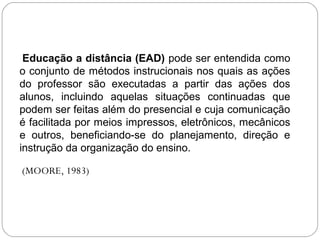 Educação a distância (EAD) pode ser entendida como
o conjunto de métodos instrucionais nos quais as ações
do professor são executadas a partir das ações dos
alunos, incluindo aquelas situações continuadas que
podem ser feitas além do presencial e cuja comunicação
é facilitada por meios impressos, eletrônicos, mecânicos
e outros, beneficiando-se do planejamento, direção e
instrução da organização do ensino.
(MOORE, 1983)
 