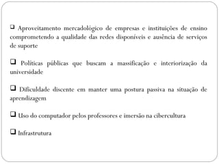  Aproveitamento mercadológico de empresas e instituições de ensino
comprometendo a qualidade das redes disponíveis e ausência de serviços
de suporte
 Políticas públicas que buscam a massificação e interiorização da
universidade
 Dificuldade discente em manter uma postura passiva na situação de
aprendizagem
 Uso do computador pelos professores e imersão na cibercultura
 Infrastrutura
 