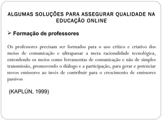 ALGUMAS SOLUÇÕES PARA ASSEGURAR QUALIDADE NA
EDUCAÇÃO ONLINE
 Formação de professores
Os professores precisam ser formados para o uso crítico e criativo dos
meios de comunicação e ultrapassar a mera racionalidade tecnológica,
entendendo os meios como ferramentas de comunicação e não de simples
transmissão, promovendo o diálogo e a participação, para gerar e potenciar
novos emissores ao invés de contribuir para o crescimento de emissores
passivos
(KAPLÚN, 1999)
 