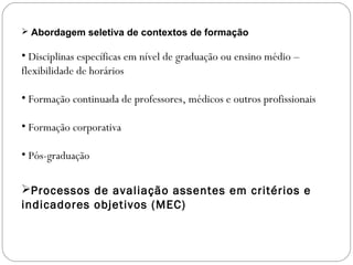  Abordagem seletiva de contextos de formação
• Disciplinas específicas em nível de graduação ou ensino médio –
flexibilidade de horários
• Formação continuada de professores, médicos e outros profissionais
• Formação corporativa
• Pós-graduação
Processos de avaliação assentes em critérios e
indicadores objetivos (MEC)
 