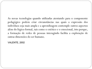 As novas tecnologias quando utilizadas atentando para o componente
pedagógico podem criar circunstâncias nas quais a expressão dos
indivíduos seja mais ampla e a aprendizagem contemple outros aspectos
além do lógico-formal, tais como o estético e o emocional, isto porque,
a formação de redes de pessoas interagindo facilita a exploração de
outras dimensões do ser humano.
VALENTE, 2002
 