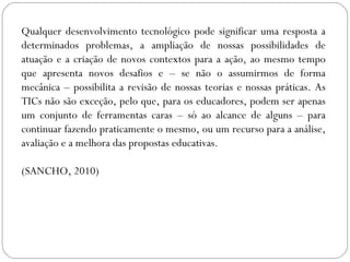 Qualquer desenvolvimento tecnológico pode significar uma resposta a
determinados problemas, a ampliação de nossas possibilidades de
atuação e a criação de novos contextos para a ação, ao mesmo tempo
que apresenta novos desafios e – se não o assumirmos de forma
mecânica – possibilita a revisão de nossas teorias e nossas práticas. As
TICs não são exceção, pelo que, para os educadores, podem ser apenas
um conjunto de ferramentas caras – só ao alcance de alguns – para
continuar fazendo praticamente o mesmo, ou um recurso para a análise,
avaliação e a melhora das propostas educativas.
(SANCHO, 2010)
 