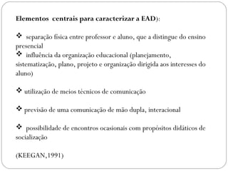 Elementos centrais para caracterizar a EAD):
 separação física entre professor e aluno, que a distingue do ensino
presencial
 influência da organização educacional (planejamento,
sistematização, plano, projeto e organização dirigida aos interesses do
aluno)
 utilização de meios técnicos de comunicação
 previsão de uma comunicação de mão dupla, interacional
 possibilidade de encontros ocasionais com propósitos didáticos de
socialização
(KEEGAN,1991)
 