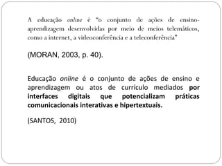 A educação online é “o conjunto de ações de ensino-
aprendizagem desenvolvidas por meio de meios telemáticos,
como a internet, a videoconferência e a teleconferência”
(MORAN, 2003, p. 40).
Educação online é o conjunto de ações de ensino e
aprendizagem ou atos de currículo mediados por
interfaces digitais que potencializam práticas
comunicacionais interativas e hipertextuais.
(SANTOS, 2010)
 