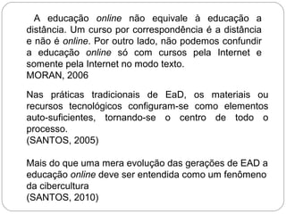 A educação online não equivale à educação a
distância. Um curso por correspondência é a distância
e não é online. Por outro lado, não podemos confundir
a educação online só com cursos pela Internet e
somente pela Internet no modo texto.
MORAN, 2006
Nas práticas tradicionais de EaD, os materiais ou
recursos tecnológicos configuram-se como elementos
auto-suficientes, tornando-se o centro de todo o
processo.
(SANTOS, 2005)
Mais do que uma mera evolução das gerações de EAD a
educação online deve ser entendida como um fenômeno
da cibercultura
(SANTOS, 2010)
 