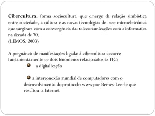 Cibercultura: forma sociocultural que emerge da relação simbiótica
entre sociedade, a cultura e as novas tecnologias de base microeletrônica
que surgiram com a convergência das telecomunicações com a informática
na década de 70.
(LEMOS, 2003)
A pregnância de manifestações ligadas à cibercultura decorre
fundamentalmente de dois fenômenos relacionados às TIC:
a digitalização
a interconexão mundial de computadores com o
desenvolvimento do protocolo www por Bernes-Lee de que
resultou a Internet
 