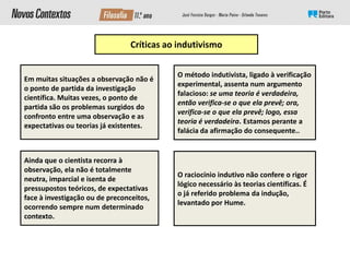 Críticas ao indutivismo
Em muitas situações a observação não é
o ponto de partida da investigação
científica. Muitas vezes, o ponto de
partida são os problemas surgidos do
confronto entre uma observação e as
expectativas ou teorias já existentes.
Ainda que o cientista recorra à
observação, ela não é totalmente
neutra, imparcial e isenta de
pressupostos teóricos, de expectativas
face à investigação ou de preconceitos,
ocorrendo sempre num determinado
contexto.
O raciocínio indutivo não confere o rigor
lógico necessário às teorias científicas. É
o já referido problema da indução,
levantado por Hume.
O método indutivista, ligado à verificação
experimental, assenta num argumento
falacioso: se uma teoria é verdadeira,
então verifica-se o que ela prevê; ora,
verifica-se o que ela prevê; logo, essa
teoria é verdadeira. Estamos perante a
falácia da afirmação do consequente..
 