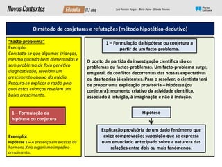 O método de conjeturas e refutações (método hipotético-dedutivo)
“Facto-problema”
Exemplo:
Constata-se que algumas crianças,
mesmo quando bem alimentadas e
sem problema de foro genético
diagnosticado, revelam um
crescimento abaixo da média.
Procura-se explicar a razão pela
qual estas crianças revelam um
baixo crescimento.
Exemplo:
Hipótese 1 – A presença em excesso da
hormona X no organismo impede o
crescimento.
O ponto de partida da investigação científica são os
problemas ou factos-problemas. Um facto-problema surge,
em geral, de conflitos decorrentes das nossas expectativas
ou das teorias já existentes. Para o resolver, o cientista terá
de propor uma explicação provisória – hipótese (ou
conjetura): momento criativo da atividade científica,
associado à intuição, à imaginação e não à indução.
1 – Formulação da
hipótese ou conjetura
1 – Formulação da hipótese ou conjetura a
partir de um facto-problema.
Hipótese
Explicação provisória de um dado fenómeno que
exige comprovação; suposição que se expressa
num enunciado antecipado sobre a natureza das
relações entre dois ou mais fenómenos.
 