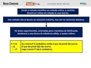 Este método não se baseia no raciocínio indutivo, mas sim no raciocínio dedutivo.
Se a teoria P é verdadeira, então o que ela prevê (Q) ocorre.
O que ela prevê (Q) não ocorre.
Logo a teoria P não é verdadeira.
Os testes experimentais, orientados para a tentativa de falsificação,
obedecem a uma forma de inferência válida, o modus tollens:
P → Q
 Q
  P
Sendo o método científico um método crítico, o cientista
deverá ser crítico em relação às suas teorias.
 