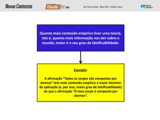 Quanto mais conteúdo empírico tiver uma teoria,
isto é, quanto mais informação nos der sobre o
mundo, maior é o seu grau de falsificabilidade.
Exemplo:
A afirmação “Todos os corpos são compostos por
átomos” tem mais conteúdo empírico e maior domínio
de aplicação (e, por isso, maior grau de falsificabilidade)
do que a afirmação “O meu corpo é composto por
átomos”.
 