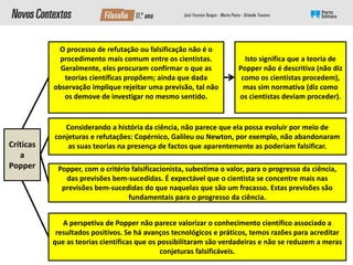 Considerando a história da ciência, não parece que ela possa evoluir por meio de
conjeturas e refutações: Copérnico, Galileu ou Newton, por exemplo, não abandonaram
as suas teorias na presença de factos que aparentemente as poderiam falsificar.
O processo de refutação ou falsificação não é o
procedimento mais comum entre os cientistas.
Geralmente, eles procuram confirmar o que as
teorias científicas propõem; ainda que dada
observação implique rejeitar uma previsão, tal não
os demove de investigar no mesmo sentido.
Popper, com o critério falsificacionista, subestima o valor, para o progresso da ciência,
das previsões bem-sucedidas. É expectável que o cientista se concentre mais nas
previsões bem-sucedidas do que naquelas que são um fracasso. Estas previsões são
fundamentais para o progresso da ciência.
A perspetiva de Popper não parece valorizar o conhecimento científico associado a
resultados positivos. Se há avanços tecnológicos e práticos, temos razões para acreditar
que as teorias científicas que os possibilitaram são verdadeiras e não se reduzem a meras
conjeturas falsificáveis.
Isto significa que a teoria de
Popper não é descritiva (não diz
como os cientistas procedem),
mas sim normativa (diz como
os cientistas deviam proceder).
Críticas
a
Popper
 