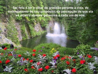 Ser feliz é ter o olhar de gratidão perante a vida, de
entendimento do seu propósito, da percepção de que ela
     se mostra sempre generosa a cada um de nós.
 