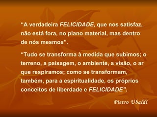 “A verdadeira FELICIDADE, que nos satisfaz,
não está fora, no plano material, mas dentro
de nós mesmos”.

“Tudo se transforma à medida que subimos; o
terreno, a paisagem, o ambiente, a visão, o ar
que respiramos; como se transformam,
também, para a espiritualidade, os próprios
conceitos de liberdade e FELICIDADE”.

                                  Pietro Ubaldi
 