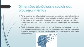 Dimensões biológicas e sociais dos
processos mentais
 Para explicar as atividades humanas, recorre-se, normalmente, a
conceitos como intenção, necessidade, escolha, desejo, motivo,
entre outros. Independentemente de qual o termo escolhido,
aponta-se sempre para um alvo ou um rumo que se pretende
atingir.
 É difícil distinguir, no ser humano, o que é natural e o que é cultural,
não se verificando uma separação nítida entre o que faz parte da
natureza biológica da mente e o que faz parte da sua natureza
sociocultural.
 