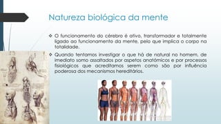 Natureza biológica da mente
 O funcionamento do cérebro é ativo, transformador e totalmente
ligado ao funcionamento da mente, pelo que implica o corpo na
totalidade.
 Quando tentamos investigar o que há de natural no homem, de
imediato somo assaltados por aspetos anatómicos e por processos
fisiológicos que acreditamos serem como são por influência
poderosa dos mecanismos hereditários.
 
