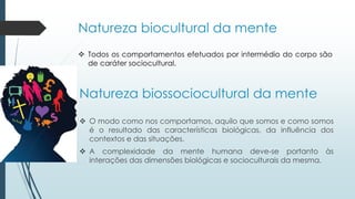 Natureza biocultural da mente
 Todos os comportamentos efetuados por intermédio do corpo são
de caráter sociocultural.
Natureza biossociocultural da mente
 O modo como nos comportamos, aquilo que somos e como somos
é o resultado das características biológicas, da influência dos
contextos e das situações.
 A complexidade da mente humana deve-se portanto às
interações das dimensões biológicas e socioculturais da mesma.
 