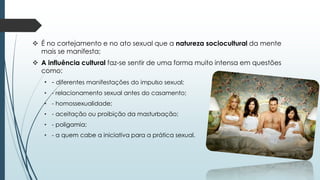  É no cortejamento e no ato sexual que a natureza sociocultural da mente
mais se manifesta;
 A influência cultural faz-se sentir de uma forma muito intensa em questões
como:
• - diferentes manifestações do impulso sexual;
• - relacionamento sexual antes do casamento;
• - homossexualidade;
• - aceitação ou proibição da masturbação;
• - poligamia;
• - a quem cabe a iniciativa para a prática sexual.
 