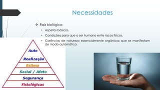 Necessidades
 Raiz biológica
• Aspetos básicos.
• Condições para que o ser humano evite riscos físicos.
• Carências de natureza essencialmente orgânicas que se manifestam
de modo automático.
 