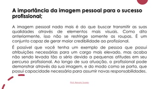 A importância da imagem pessoal para o sucesso
profissional;
A imagem pessoal nada mais é do que buscar transmitir as suas
qualidades através de elementos mais visuais. Como dito
anteriormente, isso não se restringe somente as roupas. É um
conjunto capaz de gerar maior credibilidade ao profissional.
É possível que você tenha um exemplo de pessoa que possui
atribuições necessárias para um cargo mais elevado, mas acaba
não sendo levada tão a sério devido a pequenas atitudes em seu
percurso profissional. Ao longo de sua atuação, o profissional pode
demonstrar através da sua imagem, e do modo como se porta, que
possui capacidade necessária para assumir novas responsabilidades.
Prof. Renato Soares
 