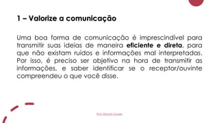 1 – Valorize a comunicação
Uma boa forma de comunicação é imprescindível para
transmitir suas ideias de maneira eficiente e direta, para
que não existam ruídos e informações mal interpretadas.
Por isso, é preciso ser objetivo na hora de transmitir as
informações, e saber identificar se o receptor/ouvinte
compreendeu o que você disse.
Prof. Renato Soares
 