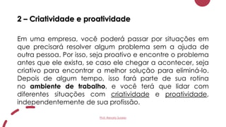 2 – Criatividade e proatividade
Em uma empresa, você poderá passar por situações em
que precisará resolver algum problema sem a ajuda de
outra pessoa. Por isso, seja proativo e encontre o problema
antes que ele exista, se caso ele chegar a acontecer, seja
criativo para encontrar a melhor solução para eliminá-lo.
Depois de algum tempo, isso fará parte de sua rotina
no ambiente de trabalho, e você terá que lidar com
diferentes situações com criatividade e proatividade,
independentemente de sua profissão.
Prof. Renato Soares
 