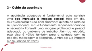 3 – Cuide da aparência
A aparência adequada é fundamental para construir
uma boa impressão à imagem pessoal. Hoje em dia,
muitas empresas estão bem dinâmicas quanto ao estilo de
seus funcionários, mas é fundamental reconhecer quando
é necessário transmitir uma imagem profissional e pessoal
adequada ao ambiente de trabalho. Além do vestuário,
essa dica é válida também para o cuidado com os
cabelos, maquiagem e acessórios. Lembre-se: sua imagem
é o seu cartão de visitas.
Prof. Renato Soares
 