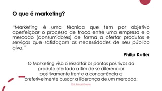 O que é marketing?
“Marketing é uma técnica que tem por objetivo
aperfeiçoar o processo de troca entre uma empresa e o
mercado (consumidores) de forma a ofertar produtos e
serviços que satisfaçam as necessidades de seu público
alvo.”
Philip Kotler
O Marketing visa a ressaltar os pontos positivos do
produto ofertado a fim de se diferenciar
positivamente frente a concorrência e
preferivelmente buscar a liderança de um mercado.
Prof. Renato Soares
 