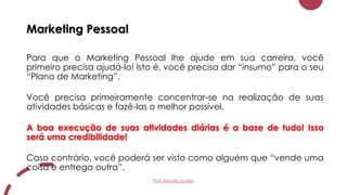 Marketing Pessoal
Para que o Marketing Pessoal lhe ajude em sua carreira, você
primeiro precisa ajudá-lo! Isto é, você precisa dar “insumo” para o seu
“Plano de Marketing”.
Você precisa primeiramente concentrar-se na realização de suas
atividades básicas e fazê-las o melhor possível.
A boa execução de suas atividades diárias é a base de tudo! Isso
será uma credibilidade!
Caso contrário, você poderá ser visto como alguém que “vende uma
coisa e entrega outra”.
Prof. Renato Soares
 