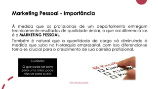 Cuidado!
O que pode ser bom
para uma área, pode
não ser para outra!
Marketing Pessoal - Importância
À medida que os profissionais de um departamento entregam
tecnicamente resultados de qualidade similar, o que vai diferenciá-los
é o MARKETING PESSOAL.
Também é natural que a quantidade de cargo vá diminuindo à
medida que suba na hierarquia empresarial, com isso diferenciar-se
torna-se crucial para o crescimento de sua carreira profissional.
Prof. Renato Soares
 