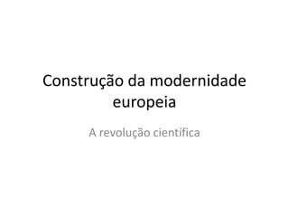 Construção da modernidade
europeia
A revolução científica

 