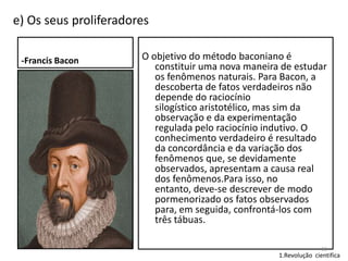 e) Os seus proliferadores
-Francis Bacon

O objetivo do método baconiano é
constituir uma nova maneira de estudar
os fenômenos naturais. Para Bacon, a
descoberta de fatos verdadeiros não
depende do raciocínio
silogístico aristotélico, mas sim da
observação e da experimentação
regulada pelo raciocínio indutivo. O
conhecimento verdadeiro é resultado
da concordância e da variação dos
fenômenos que, se devidamente
observados, apresentam a causa real
dos fenômenos.Para isso, no
entanto, deve-se descrever de modo
pormenorizado os fatos observados
para, em seguida, confrontá-los com
três tábuas.
10

1.Revolução cientifica

 