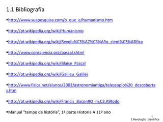 1.1 Bibliografia
http://www.suapesquisa.com/o_que_e/humanismo.htm
http://pt.wikipedia.org/wiki/Humanismo
http://pt.wikipedia.org/wiki/Revolu%C3%A7%C3%A3o_cient%C3%ADfica
http://www.consciencia.org/pascal.shtml
http://pt.wikipedia.org/wiki/Blaise_Pascal
http://pt.wikipedia.org/wiki/Galileu_Galilei
http://www.fisica.net/alunos/2002/astronomiantiga/telescopio%20_descoberta
s.htm
http://pt.wikipedia.org/wiki/Francis_Bacon#O_m.C3.A9todo
Manual “tempo da história”, 1ª parte Historia A 11º ano
11

1.Revolução cientifica

 