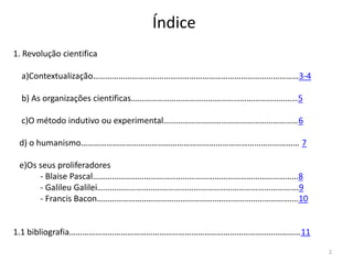 Índice
1. Revolução cientifica
a)Contextualização……………………………………………………………………………………3-4
b) As organizações cientificas……………………………………………………………………5
c)O método indutivo ou experimental………………………………………………………6
d) o humanismo………………………………………………………………………………………… 7
e)Os seus proliferadores
- Blaise Pascal……………………………………………………………………………………8
- Galileu Galilei………………………………………………………………………………….9
- Francis Bacon………………………………………………………………………………….10

1.1 bibliografia………………………………………………………………………………………………11
2

 