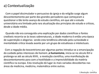a) Contextualização
Com o papel dissimulador e persuasivo da igreja e da religião surge algum
descontentamento por parte dos grandes pensadores que começaram a
questionar o tão lento avanço do estudo cientifico, em que até o estudo
universitário era limitado pela rara atualização dos princípios de estudo e críticos,
desde a idade média.
Quando não era conseguida uma explicação por dados cientificos e fontes
credíveis recorria-se às teses sobrenaturais, a idade moderna é então uma época
de superstição e alegorias sendo esta tendência alterada pela curiosidade e
mentalidade critica levada avante por um grupo de estudiosos e intelectuais.
Com a negação do teocentrismo por algumas partes introduz-se a emancipação
do cuidado pelos interesses do homem ,o humanismo, inicia-se no século XVI e
prolonga-se até ao século XVIII, a revolução cientifica, uma manifestação de
descontentamento para com a hostilidade e a imprevisibilidade da matéria
cientifica na europa. Esta revolução dá lugar às mais variadas descobertas nas
áreas da medicina, medicina, matemática entre outras.
3

1.Revolução cientifica

 