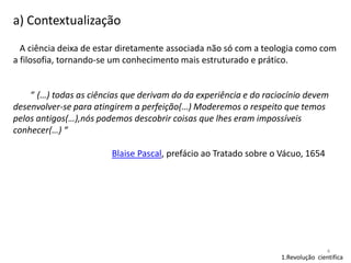 a) Contextualização
A ciência deixa de estar diretamente associada não só com a teologia como com
a filosofia, tornando-se um conhecimento mais estruturado e prático.

“ (…) todas as ciências que derivam do da experiência e do raciocínio devem
desenvolver-se para atingirem a perfeição(…) Moderemos o respeito que temos
pelos antigos(…),nós podemos descobrir coisas que lhes eram impossíveis
conhecer(…) “
Blaise Pascal, prefácio ao Tratado sobre o Vácuo, 1654

4

1.Revolução cientifica

 
