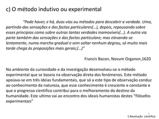 c) O método indutivo ou experimental
“Pode haver, e há, duas vias ou métodos para descobrir a verdade. Uma,
partindo das sensações e dos factos particulares(…), depois, repousando sobre
esses principios como sobre outras tantas verdades inamovíveis(…). A outra via
parte também das sensações e dos factos particulare; mas elevando-se
lentamente, numa marcha gradual e sem saltar nenhum degrau, só muito mais
tarde chega às proposições mais gerais;(…)”
Francis Bacon, Novum Organon,1620
No ambiente da curiosidade e da investigação desenvolveu-se o método
experimental que se baseia na observação direta dos fenómenos. Este método
apoiava-se em três ideias fundamentais, que só a este tipo de observação conduz
ao conhecimento da natureza, que esse conhecimento é crescente e constante e
que o progresso cientifico contribui para o melhoramento do destino da
humanidade. Este ultimo vai ao encontro dos ideais humanistas destes “filósofos
experimentais”
6

1.Revolução cientifica

 