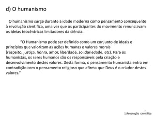 d) O humanismo
O humanismo surge durante a idade moderna como pensamento consequente
à revolução cientifica, uma vez que os participantes do movimento renunciavam
os ideias teocêntricas limitadores da ciência.

“O Humanismo pode ser definido como um conjunto de ideais e
princípios que valorizam as ações humanas e valores morais
(respeito, justiça, honra, amor, liberdade, solidariedade, etc). Para os
humanistas, os seres humanos são os responsáveis pela criação e
desenvolvimento destes valores. Desta forma, o pensamento humanista entra em
contradição com o pensamento religioso que afirma que Deus é o criador destes
valores.”

7

1.Revolução cientifica

 