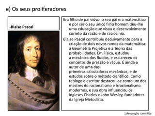 e) Os seus proliferadores
-Blaise Pascal

Era filho de pai viúvo, o seu pai era matemático
e por ser o seu único filho homem deu-lhe
uma educação que visou o desenvolvimento
correto da razão e do raciocínio.
Blaise Pascal contribuiu decisivamente para a
criação de dois novos ramos da matemática:
a Geometria Projetiva e a Teoria das
probabilidades. Em Física, estudou
a mecânica dos fluidos, e esclareceu os
conceitos de pressão e vácuo. É ainda o
autor de uma das
primeiras calculadoras mecânicas, e de
estudos sobre o método científico. Como
teólogo e escritor destacou-se como um dos
mestres do racionalismo e irracionalismo
modernos, e sua obra influenciou os
ingleses Charles e John Wesley, fundadores
da Igreja Metodista.
8

1.Revolução cientifica

 