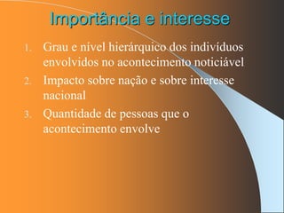 Importância e interesse
1. Grau e nível hierárquico dos indivíduos
envolvidos no acontecimento noticiável
2. Impacto sobre nação e sobre interesse
nacional
3. Quantidade de pessoas que o
acontecimento envolve
 