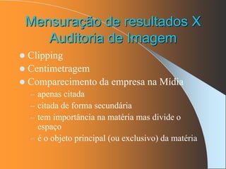 Mensuração de resultados X
Auditoria de Imagem
 Clipping
 Centimetragem
 Comparecimento da empresa na Mídia
– apenas citada
– citada de forma secundária
– tem importância na matéria mas divide o
espaço
– é o objeto principal (ou exclusivo) da matéria
 