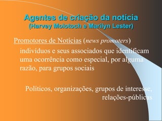 Agentes de criação da notícia
(Harvey Molotoch e Marilyn Lester)
Promotores de Notícias (news promoters)
indivíduos e seus associados que identificam
uma ocorrência como especial, por alguma
razão, para grupos sociais
Políticos, organizações, grupos de interesse,
relações-públicas
 
