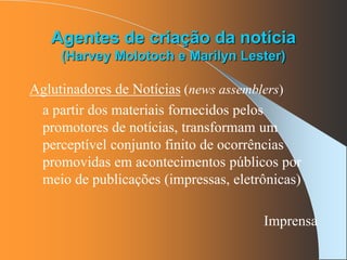 Agentes de criação da notícia
(Harvey Molotoch e Marilyn Lester)
Aglutinadores de Notícias (news assemblers)
a partir dos materiais fornecidos pelos
promotores de notícias, transformam um
perceptível conjunto finito de ocorrências
promovidas em acontecimentos públicos por
meio de publicações (impressas, eletrônicas)
Imprensa
 