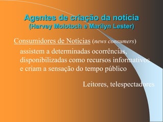 Agentes de criação da notícia
(Harvey Molotoch e Marilyn Lester)
Consumidores de Notícias (news consumers)
assistem a determinadas ocorrências,
disponibilizadas como recursos informativos
e criam a sensação do tempo público
Leitores, telespectadores
 