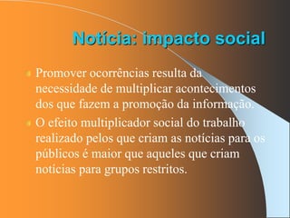 Notícia: impacto social
Promover ocorrências resulta da
necessidade de multiplicar acontecimentos
dos que fazem a promoção da informação.
O efeito multiplicador social do trabalho
realizado pelos que criam as notícias para os
públicos é maior que aqueles que criam
notícias para grupos restritos.
 