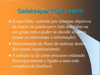 Gatekeeper (Kurt Lewin)
 Zonas-filtro: controle por sistemas objetivos
de regras ou gatekeepers (um indivíduo ou
um grupo tem o poder de decidir se deixa
passar ou interrompe a informação)
 Determinação do fluxo de notícias dentro
dos canais organizacionais
 A seleção se dá como processo ordenado
hierarquicamente e ligado a uma rede
complexa de feedback
 