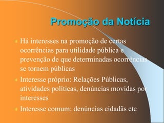 Há interesses na promoção de certas
ocorrências para utilidade pública e
prevenção de que determinadas ocorrências
se tornem públicas
Interesse próprio: Relações Públicas,
atividades políticas, denúncias movidas por
interesses
Interesse comum: denúncias cidadãs etc
Promoção da Notícia
 